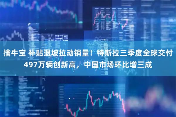 擒牛宝 补贴退坡拉动销量！特斯拉三季度全球交付497万辆创新高，中国市场环比增三成