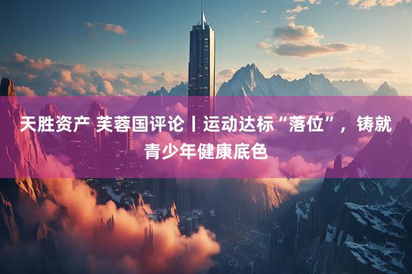 天胜资产 芙蓉国评论丨运动达标“落位”，铸就青少年健康底色
