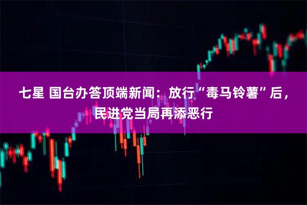 七星 国台办答顶端新闻：放行“毒马铃薯”后，民进党当局再添恶行