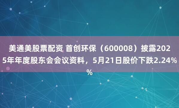 美通美股票配资 首创环保（600008）披露2025年年度股东会会议资料，5月21日股价下跌2.24%